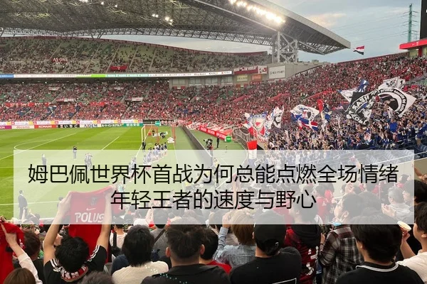 姆巴佩世界杯首战为何总能点燃全场情绪年轻王者的速度与野心 | lansedaohang