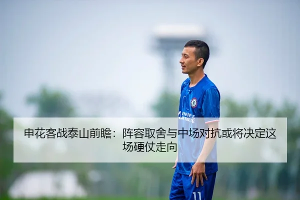 申花客战泰山前瞻：阵容取舍与中场对抗或将决定这场硬仗走向